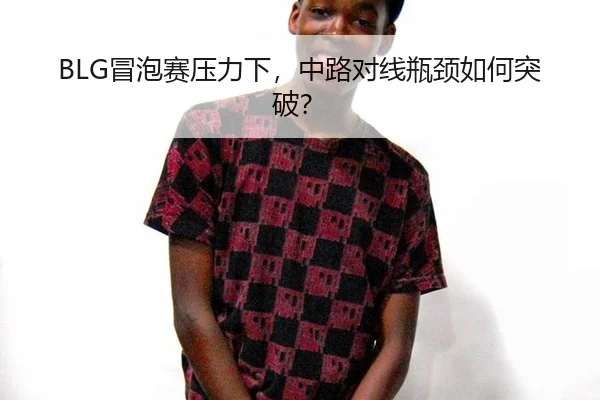 BLG冒泡赛压力下，中路对线瓶颈如何突破？